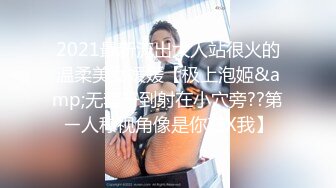 2021最新流出大人站很火的温柔美女媛媛【极上泡姬&amp;无套干到射在小穴旁??第ㄧ人称视角像是你在X我】