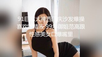 91巨屌大神西门庆沙发爆操喜欢吃精液 99年御姐范高跟性感美女口爆嘴里