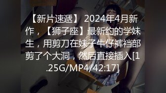 【新片速遞】 2024年4月新作，【狮子座】最新约的学妹生，用剪刀在妹子牛仔裤裆部剪了个大洞，然后直接插入[1.25G/MP4/42:17]