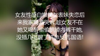 女友性感白嫩美女表妹失恋后来我家喝酒哭诉,趁女友不在她又喝醉偷偷扒掉内裤干她,没插几下醒了拼命反抗.国语!