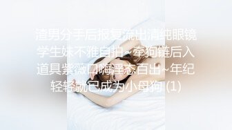 渣男分手后报复流出清纯眼镜学生妹不雅自拍~牵狗链后入道具紫薇口嗨淫态百出~年纪轻轻就已成为小母狗 (1)