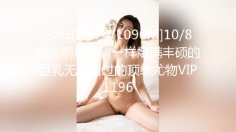 无水印[MP4/1090M]10/8 美女明星颜值一样爆满丰硕的巨乳无法错过的顶级尤物VIP1196