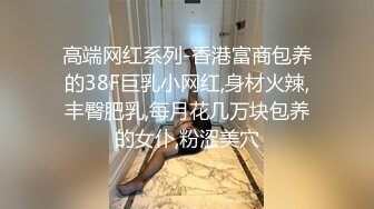 高端网红系列-香港富商包养的38F巨乳小网红,身材火辣,丰臀肥乳,每月花几万块包养的女仆,粉涩美穴