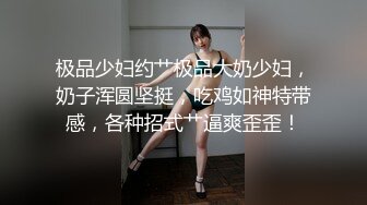 极品少妇约艹极品大奶少妇，奶子浑圆坚挺，吃鸡如神特带感，各种招式艹逼爽歪歪！