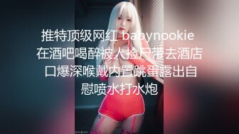 推特顶级网红 babynookie 在酒吧喝醉被人捡尸带去酒店 口爆深喉戴内置跳蛋露出自慰喷水打水炮