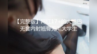 【完整版】网红17+的大鸡巴无套内射翘臀无毛大学生