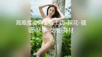 高难度姿势，看主页-探花-骚话-怀孕-女友-身材