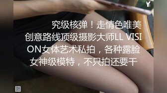 ⚫️⚫️究级核弹！走情色唯美创意路线顶级摄影大师LL VISION女体艺术私拍，各种露脸女神级模特，不只拍还要干