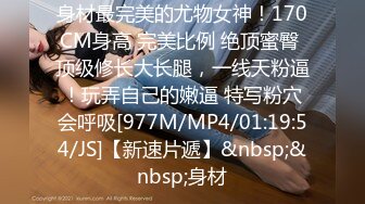 身材最完美的尤物女神！170CM身高 完美比例 绝顶蜜臀 顶级修长大长腿，一线天粉逼！玩弄自己的嫩逼 特写粉穴会呼吸[977M/MP4/01:19:54/JS]【新速片遞】&nbsp;&nbsp;身材