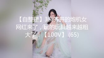 【自整理】3洞齐开的炮机女网红来了，玩的玩具越来越粗大了！【100V】 (65)