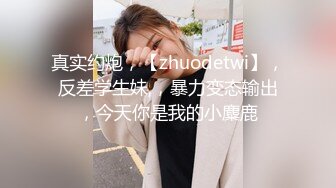 真实约炮，【zhuodetwi】，反差学生妹,，暴力变态输出，今天你是我的小麋鹿