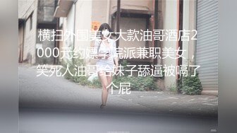 横扫外围美女大款油哥酒店2000元约嫖学院派兼职美女，笑死人油哥给妹子舔逼被嗝了个屁