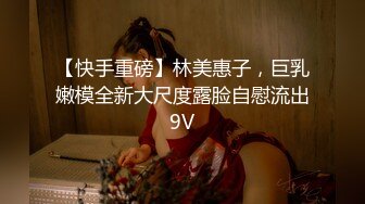 【快手重磅】林美惠子，巨乳嫩模全新大尺度露脸自慰流出9V