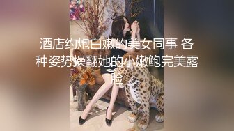 酒店约炮白嫩的美女同事 各种姿势操翻她的小嫩鲍完美露脸