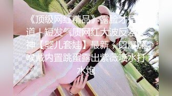 《顶级网红精品》露脸才是王道！短发气质网红大波反差女神【婴儿套娃】最新，口爆深喉戴内置跳蛋露出紫薇喷水打水炮