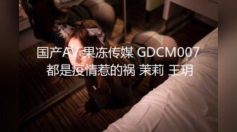 国产AV 果冻传媒 GDCM007 都是疫情惹的祸 茉莉 王玥