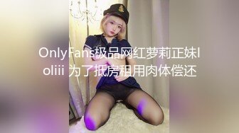 OnlyFans极品网红萝莉正妹loliii 为了抵房租用肉体偿还