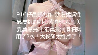 91C仔最新力作-沙发猛操性感高挑的甜心紫真珠.肤白美乳真漂亮,干的真狠润滑油就用了2次！大长腿太性感了！