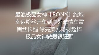 最浪极品女神『PONY』约炮幸运粉丝开车到户外激情车震 黑丝长腿 漂亮美乳身材超棒 极品女神做爱很狂野