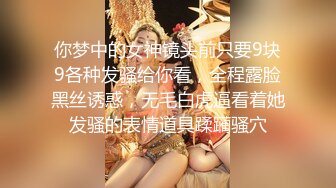 你梦中的女神镜头前只要9块9各种发骚给你看，全程露脸黑丝诱惑，无毛白虎逼看着她发骚的表情道具蹂躏骚穴