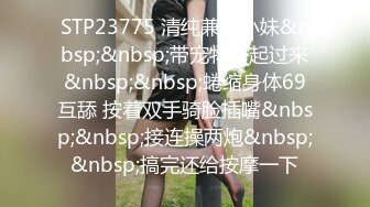 STP23775 清纯兼职小妹&nbsp;&nbsp;带宠物一起过来&nbsp;&nbsp;蜷缩身体69互舔 按着双手骑脸插嘴&nbsp;&nbsp;接连操两炮&nbsp;&nbsp;搞完还给按摩一下