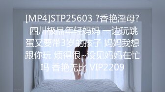 [MP4]STP25603 ?香艳淫母? 四川极品年轻妈妈 一边玩跳蛋又要带3岁的孩子 妈妈我想跟你玩 烦得很~没见妈妈在忙吗 香艳无比 VIP2209