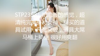 STP23981 初恋般的感觉，超清纯完美身材女神，新买的道具试用，尺度突破，道具大屌马桶上骑坐 很好用爽翻