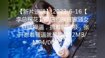 【新片速遞】 2022-6-16【李总探花】酒店约操良家骚女，继续操逼，抓着屌猛吸，张开怼着骚逼就是操[292MB/MP4/00:42:51]