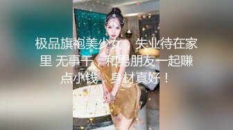 极品旗袍美少女，失业待在家里 无事干，和男朋友一起赚点小钱，身材真好！