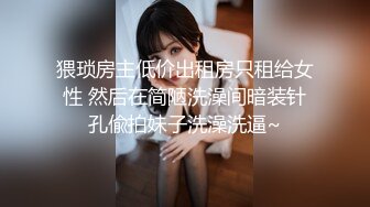 猥琐房主低价出租房只租给女性 然后在简陋洗澡间暗装针孔偸拍妹子洗澡洗逼~