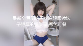 最新全景厕拍黑丝高跟眼镜妹子肥厚的馒头逼 秀色可餐