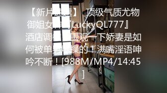 【新片速遞】  顶级气质尤物御姐女神『LuckyQL777』✅酒店调教！围观一下娇妻是如何被单男爆操的！满嘴淫语呻吟不断！[988M/MP4/14:45]