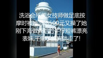  洗浴会所美女技师做足底按摩时被她忽悠500元又操了她刚下海做兼职的牛仔短裤漂亮表妹,干痛了搞完就走了!