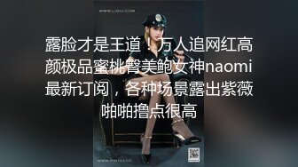 露脸才是王道！万人追网红高颜极品蜜桃臀美鲍女神naomi最新订阅，各种场景露出紫薇啪啪撸点很高