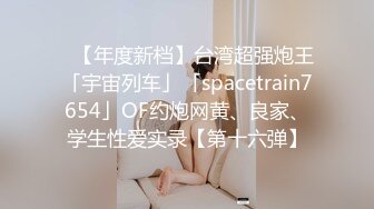 ✨【年度新档】台湾超强炮王「宇宙列车」「spacetrain7654」OF约炮网黄、良家、学生性爱实录【第十六弹】