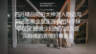 四月精品厕拍大神潜入路边沟厕近距离全景正面偷拍N个妹子尿尿 眼镜少妇憋了很久尿完销魂的表情对着镜头