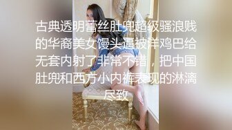 古典透明蕾丝肚兜超级骚浪贱的华裔美女馒头逼被洋鸡巴给无套内射了非常不错，把中国肚兜和西方小内裤表现的淋漓尽致