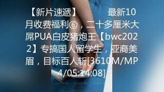 【新片速遞】 ⚫️⚫️最新10月收费福利⑥，二十多厘米大屌PUA白皮猪炮王【bwc2022】专搞国人留学生，亚裔美眉，目标百人斩[3610M/MP4/05:14:08]