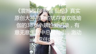 《震撼福利 超强 乱伦》真实原创大神与风韵犹存喜欢练瑜伽的38岁小姨性爱记录，有意无意生活中总被勾引，激动没忍住内射了