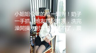 小姐姐今年的第一場秀！奶子一手抓！炮友抓起揉捏，洗完澡開操，射太快滿足不了，震動