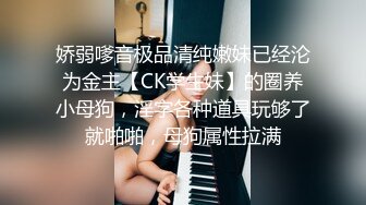 娇弱嗲音极品清纯嫩妹已经沦为金主【CK学生妹】的圈养小母狗，淫字各种道具玩够了就啪啪，母狗属性拉满