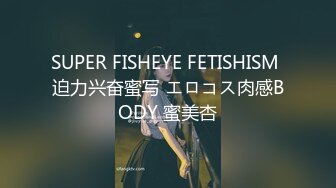 SUPER FISHEYE FETISHISM 迫力兴奋蜜写 エロコス肉感BODY 蜜美杏