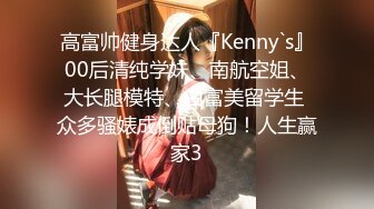 高富帅健身达人『Kenny`s』00后清纯学妹、南航空姐、大长腿模特、白富美留学生 众多骚婊成倒贴母狗！人生赢家3