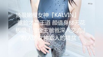 顶级嫩模女神『KALVIN』❤️露脸才是王道 颜值身材天花板级！与金主爸爸深入交流！穷人的女神富人的精盆！