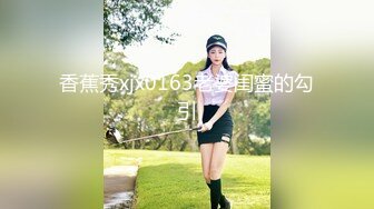 香蕉秀xjx0163老婆闺蜜的勾引