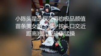 小陈头星选探花再约极品颜值苗条美女第二炮，按头口交近距离翘屁股骑乘猛操