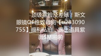 ⚫️⚫️顶级露脸反差婊！斯文眼镜OF性奴母狗【u283090755】福利私拍，露出道具紫薇SM啪啪