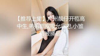 【推荐上集】广州靓仔开苞高中生,弟弟喜欢吸允鸡巴,小雏菊被捅破