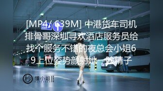 [MP4/ 639M] 中港货车司机排骨哥深圳寻欢酒店服务员给找个服务不错的夜总会小姐69上位姿势颜射她一脸精子