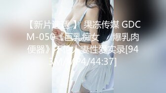 【新片速遞 】 果冻传媒 GDCM-050《巨乳痴女❤️爆乳肉便器》不伦人妻性爱实录[943M/MP4/44:37]